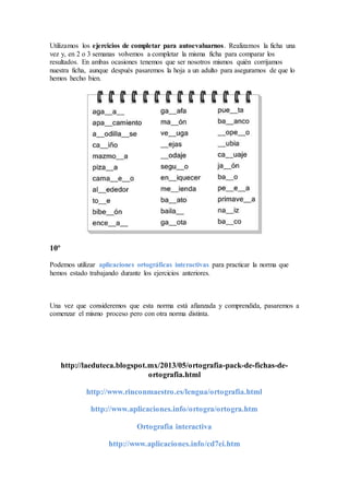 Utilizamos los ejercicios de completar para autoevaluarnos. Realizamos la ficha una
vez y, en 2 o 3 semanas volvemos a completar la misma ficha para comparar los
resultados. En ambas ocasiones tenemos que ser nosotros mismos quién corrijamos
nuestra ficha, aunque después pasaremos la hoja a un adulto para asegurarnos de que lo
hemos hecho bien.
10º
Podemos utilizar aplicaciones ortográficas interactivas para practicar la norma que
hemos estado trabajando durante los ejercicios anteriores.
Una vez que consideremos que esta norma está afianzada y comprendida, pasaremos a
comenzar el mismo proceso pero con otra norma distinta.
http://laeduteca.blogspot.mx/2013/05/ortografia-pack-de-fichas-de-
ortografia.html
http://www.rinconmaestro.es/lengua/ortografia.html
http://www.aplicaciones.info/ortogra/ortogra.htm
Ortografia interactiva
http://www.aplicaciones.info/cd7ei.htm
 