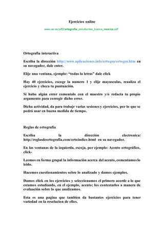 Ejercicios online
www.oei.es/pdf2/ortografia_estudiantes_basica_mexico.pdf
Ortografia interactiva
Escriba la dirección http://www.aplicaciones.info/ortogra/ortogra.htm en
su navegador, dale enter.
Elije una ventana, ejemplo: “todas la letras” dale click
Hay 40 ejercicios, escoge la numero 1 y elije mayusculas, reaaliza el
ejercicio y checa tu puntuación.
Si hubo algún error comentalo con el maestro y/o redacta tu propio
argumento para corregir dicho error.
Dicha actividad, da para trabajr varias sesiones y ejercicios, por lo que se
podrá usar en buena medida de tiempo.
Reglas de ortografía
Escriba la dirección electronica:
http://reglasdeortografia.com/ortoindice.html en su navegador.
En las ventanas de la izquierda, escoja, por ejemplo: Acento ortográfico,
click-
Leemos en forma grupal la información acerca del acento, comentamos lo
leido.
Hacemos cuestionamientos sobre lo analizado y damos ejemplos.
Damos click en los ejercicios y seleccionamos el primero acorde a lo que
estamos estudiando, en el ejemplo, acento; los contestarlos a manera de
evaluación sobre lo que analizamos.
Esta es una pagina que tambien da bastantes ejercicios para tener
variedad en la resolucion de ellos.
 