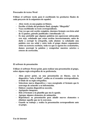 Procesador de textos Word
Utilizar el software word, para ir escribiendo los productos finales de
cada proyecto de la asignatura de español.
- Abra word, en una pagina en blanco.
- Escriba el título del producto final, ejemplo: “Biografía”
- Vaya escribiendo su texto correspondiente.
- Una vez que esté escrito completo, daremos formato con letra arial
de 12 puntos, párrafo justificado e interlineado 1.5.
- Es muy probable que algunas palabras nos aparezcan subrayadas
con rojo, señalando que estan escritas incorrectamente, antes de
darle a corregir la ortografía, cada alumno va señalando una
palabra con esa señal y entre todo el grupo damos argumentos
sobre su correcta escritura, toda vez que se agoten los comentarios,
damos acorregir la palabra y comprobar nuestros aciertos o
errores de corrección.
El software de presentación
Utilizar el software Power point, para realizar una presentación al grupo,
sobre alguna regla ortografica de su preferencia.
- Abra power point, en una presentación en blacno, con la
diapositiva “solo el título”, esriba en el recuadro correspondiente,
el título de su regla ortografica.
- Seleccione nueva diapositiva y vaya escogiendo el formato que le
convenga de aciuerdo a su información.
- Elabore cuantas diapositivas necesite.
- Agrégueles imagenes.
- Dele el formato a la plantilla que ma le agrade.
- Agregue algunos elementos de animación.
- Reproduzca su presentación para añadir nuevos elementos o
eliminar aquello que no le convenza.
- Guarde su trabajo y realice la presentación correspondiente ante
su grupo.
Uso de internet
 
