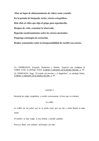 Abra un lugar de almacenamiento de videos como youtube
En la pestaña de busqueda, teclee, errores ortograficos.
Dele click al video que elija el grupo para reproducrilo.
Despues de verlo, comentar lo observado.
Reponda cuestionamientos sobre los errores mostrados.
Proponga estrategias de corrección.
Realice comentarios sobre la irresponsabilidad de escribir con errores.
(3) CEMBRANOS, Fernando, Montesinos y Bustelo, “Aspectos que configuran la
realidad social, en antología básica, Contexto y valoración de la práctica docente . p. 20.
(4) ZEMELMAN, Hugo, “El estudio del presente y el diagnóstico”, en antología básica,
Contexto y valoración de la práctica docente . p. I0.
ANEXO 3
Recuerda las reglas ortográficas y escribe correctamente el texto que se te dictará.
La colibrí
La colibrí era tan pobre que no se podía casar; por eso día y noche lloraba su mala
suerte.
El ruiseñor su viejo amigo, le tuvo lástima y decidió ayudarla.
Para eso, llamó a los animales del bosque y les dijo:
 