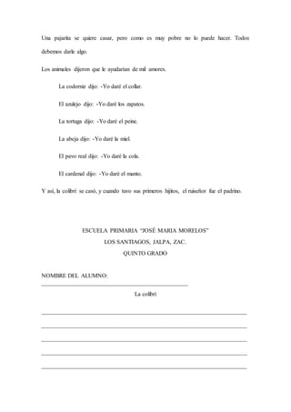 Una pajarita se quiere casar, pero como es muy pobre no lo puede hacer. Todos
debemos darle algo.
Los animales dijeron que le ayudarían de mil amores.
La codorniz dijo: -Yo daré el collar.
El azulejo dijo: -Yo daré los zapatos.
La tortuga dijo: -Yo daré el peine.
La abeja dijo: -Yo daré la miel.
El pavo real dijo: -Yo daré la cola.
El cardenal dijo: -Yo daré el manto.
Y así, la colibrí se casó, y cuando tuvo sus primeros hijitos, el ruiseñor fue el padrino.
ESCUELA PRIMARIA “JOSÉ MARIA MORELOS”
LOS SANTIAGOS, JALPA, ZAC.
QUINTO GRADO
NOMBRE DEL ALUMNO:
__________________________________________________
La colibrí
______________________________________________________________________
______________________________________________________________________
______________________________________________________________________
______________________________________________________________________
______________________________________________________________________
 