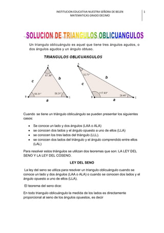 INSTITUCION EDUCATIVA NUESTRA SEÑORA DE BELEN 
MATEMATICAS GRADO DECIMO 
1 
Un triangulo oblicuángulo es aquel que tiene tres ángulos agudos, o dos ángulos agudos y un ángulo obtuso. 
Cuando se tiene un triángulo oblicuángulo se pueden presentar los siguientes casos: Se conoce un lado y dos ángulos (LAA o ALA) se conocen dos lados y el ángulo opuesto a uno de ellos (LLA) se conocen los tres lados del triángulo (LLL). se conocen dos lados del triángulo y el ángulo comprendido entre ellos (LAL) 
Para resolver estos triángulos se utilizan dos teoremas que son: LA LEY DEL SENO Y LA LEY DEL COSENO. LEY DEL SENO La ley del seno se utiliza para resolver un triangulo oblicuángulo cuando se conoce un lado y dos ángulos (LAA o ALA) o cuando se conocen dos lados y el ángulo opuesto a uno de ellos (LLA). El teorema del seno dice: En todo triangulo oblicuángulo la medida de los lados es directamente proporcional al seno de los ángulos opuestos, es decir  