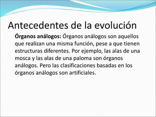 Antecedentes de la evolución
Órganos análogos: Órganos análogos son aquellos
que realizan una misma función, pese a que tienen
estructuras diferentes. Por ejemplo, las alas de una
mosca y las alas de una paloma son órganos
análogos. Pero las clasificaciones basadas en los
órganos análogos son artificiales.
 