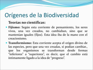 Orígenes de la Biodiversidad
Teorías no científicas:
 Fijismo: Según esta corriente de pensamiento, los seres
vivos, una vez creados, no cambiaban, sino que se
mantenían iguales (fijos). Esta idea iba de la mano con el
creacionismo.
 Transformismo: Esta corriente acepta el origen divino de
las especies, pero que una vez creadas, sí podían cambiar.,
que los organismos se transforman desde formas
“inferiores” a “superiores”, es decir, que el cambio está
íntimamente ligado a la idea de “progreso”.
 