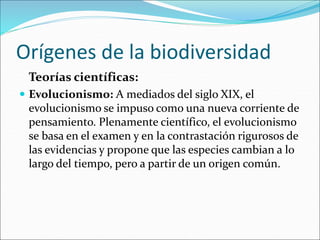 Orígenes de la biodiversidad
Teorías científicas:
 Evolucionismo: A mediados del siglo XIX, el
evolucionismo se impuso como una nueva corriente de
pensamiento. Plenamente científico, el evolucionismo
se basa en el examen y en la contrastación rigurosos de
las evidencias y propone que las especies cambian a lo
largo del tiempo, pero a partir de un origen común.
 