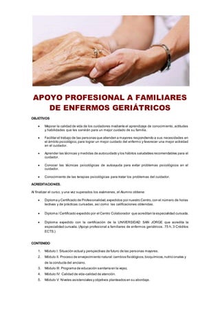 APOYO PROFESIONAL A FAMILIARES
DE ENFERMOS GERIÁTRICOS
OBJETIVOS
 Mejorar la calidad de vida de los cuidadores mediante el aprendizaje de conocimiento, actitudes
y habilidades que les servirán para un mejor cuidado de su familia.
 Facilitar el trabajo de las personas que atienden a mayores respondiendo a sus necesidades en
el ámbito psicológico, para lograr un mejor cuidado del enfermo y favorecer una mejor actividad
en el cuidador.
 Aprender las técnicas y medidas de autocuidado y los hábitos saludables recomendables para el
cuidador.
 Conocer las técnicas psicológicas de autoayuda para evitar problemas psicológicos en el
cuidador.
 Conocimiento de las terapias psicológicas para tratar los problemas del cuidador.
ACREDITACIONES.
Al finalizar el curso, y una vez superados los exámenes, el Alumno obtiene:
 Diploma y Certificado de Profesionalidad,expedidos por nuestro Centro,con el número de horas
lectivas y de prácticas cursadas, así como las calificaciones obtenidas.
 Diploma /Certificado expedido por el Centro Colaborador que acreditan la especialidad cursada.
 Diploma expedido con la certificación de la UNIVERSIDAD SAN JORGE que acredita la
especialidad cursada. (Apoyo profesional a familiares de enfermos geriátricos. 75 h. 3 Créditos
ECTS.)
CONTENIDO
1. Módulo I: Situación actual y perspectivas de futuro de las personas mayores.
2. Módulo II. Proceso de envejecimiento natural:cambios fisiológicos,bioquímicos,nutricionales y
de la conducta del anciano.
3. Módulo III: Programa de educación sanitaria en la vejez.
4. Módulo IV: Calidad de vida-calidad de atención.
5. Módulo V: Niveles asistenciales y objetivos planteados en su abordaje.
 