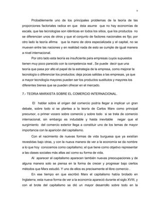 9
Probablemente uno de los principales problemas de la teoría de las
proporciones factoriales radica en que ésta asume que no hay economías de
escala, que las tecnologías son idénticas en todos los sitios, que los productos no
se diferencian unos de otros y que el conjunto de factores nacionales es fijo; por
otro lado la teoría afirma que la mano de obra especializada y el capital, no se
mueven entre las naciones y en realidad nada de esto se cumple de igual manera
a nivel internacional.
Por otro lado esta teoría es insuficiente para empresas cuyos supuestos
tienen muy poco parecido con la competencia real . Se puede decir que una
teoría que pasa por alto el papel de la estrategia de la empresa, como mejorar la
tecnología o diferenciar los productos; deja pocas salidas a las empresas, ya que
a mayor tecnología mayores pueden ser los productos sustitutos y mayores los
diferentes bienes que se pueden ofrecer en el mercado.
7.- TEORIA MARXISTA SOBRE EL COMERCIO INTERNACIONAL.
El hablar sobre el origen del comercio podría llegar a implicar un gran
debate, sobre todo si se plantea a la teoría de Carlos Marx como principal
precursor, o primer vocero sobre comercio y sobre todo si se trata de comercio
internacional, sin embargo es indudable y hasta inevitable negar que el
surgimiento del comercio exterior llega a constituir uno de los temas de mayor
importancia con la aparición del capitalismo.
Con el nacimiento de nuevas formas de vida burguesa que ya existían
revestidas bajo otras, y con la nueva manera de ver a la economía se da nombre
a lo que hoy conocemos como capitalismo; el que tiene como objetivo representar
a las clases sociales más altas así como su forma de vida.
Al aparecer el capitalismo aparecen también nuevas preocupaciones y de
alguna manera solo se piensa en la forma de crecer y progresar bajo ciertos
métodos que Marx estudió. Y uno de ellos es precisamente el libre comercio .
En ese tiempo en que escribió Marx el capitalismo había brotado en
Inglaterra; esta nueva forma de ver a la economía apareció durante el siglo XVIII, y
con el brote del capitalismo se dió un mayor desarrollo sobre todo en la
 