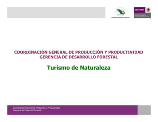 COORDINACIÓN GENERAL DE PRODUCCIÓN Y PRODUCTIVIDAD
          GERENCIA DE DESARROLLO FORESTAL

                                    Turismo de Naturaleza




Coordinación General de Producción y Productividad
Gerencia de Desarrollo Forestal
 