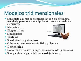 Modelos tridimensionales
 Son objeto a escala que representan con exactitud una
realidad y permiten la manipulación de cada uno de sus
elementos.
 Maquetas
 Diagramáticas
 Simuladores
 Ventajas
 Son dinámicos y atractivos
 Ofrecen una representación física y objetiva
 Desventajas
 No son convenientes para grupos mayores de 15 personas
 Si se pierde una pieza del modelo deja de servir
 