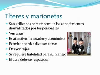 Títeres y marionetas
 Son utilizados para transmitir los conocimientos
dramatizados por los personajes.
 Ventajas
 Es atractivo, innovador y económico
 Permite abordar diversos temas
 Desventajas
 Se requiere habilidad para su manejo
 El aula debe ser espaciosa
 