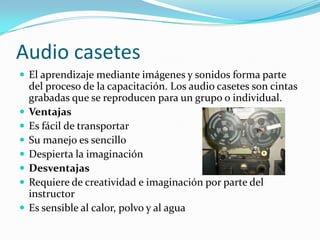 Audio casetes
 El aprendizaje mediante imágenes y sonidos forma parte
del proceso de la capacitación. Los audio casetes son cintas
grabadas que se reproducen para un grupo o individual.
 Ventajas
 Es fácil de transportar
 Su manejo es sencillo
 Despierta la imaginación
 Desventajas
 Requiere de creatividad e imaginación por parte del
instructor
 Es sensible al calor, polvo y al agua
 