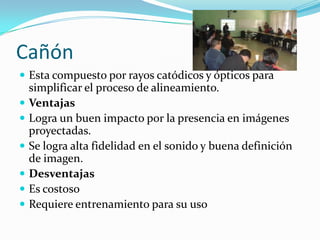 Cañón
 Esta compuesto por rayos catódicos y ópticos para
simplificar el proceso de alineamiento.
 Ventajas
 Logra un buen impacto por la presencia en imágenes
proyectadas.
 Se logra alta fidelidad en el sonido y buena definición
de imagen.
 Desventajas
 Es costoso
 Requiere entrenamiento para su uso
 