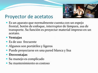 Proyector de acetatos
 Es un aparato que normalmente cuenta con un espejo
frontal, botón de enfoque, interruptor de lámpara, asa de
transporte. Su función es proyectar material impreso en un
acetato.
 Ventajas
 Es de uso frecuente
 Algunos son portátiles y ligeros
 Puede proyectarse en una pared blanca y lisa
 Desventajas
 Su manejo es complicado
 Su mantenimiento es costoso
 