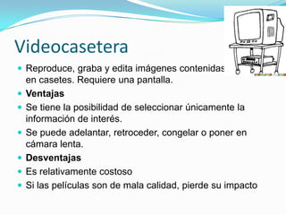Videocasetera
 Reproduce, graba y edita imágenes contenidas
en casetes. Requiere una pantalla.
 Ventajas
 Se tiene la posibilidad de seleccionar únicamente la
información de interés.
 Se puede adelantar, retroceder, congelar o poner en
cámara lenta.
 Desventajas
 Es relativamente costoso
 Si las películas son de mala calidad, pierde su impacto
 