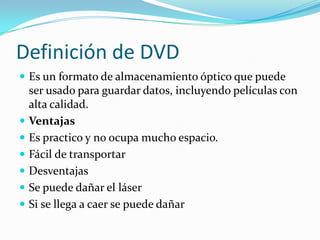 Definición de DVD
 Es un formato de almacenamiento óptico que puede
ser usado para guardar datos, incluyendo películas con
alta calidad.
 Ventajas
 Es practico y no ocupa mucho espacio.
 Fácil de transportar
 Desventajas
 Se puede dañar el láser
 Si se llega a caer se puede dañar
 