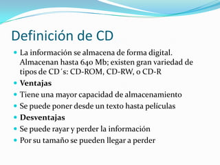 Definición de CD
 La información se almacena de forma digital.
Almacenan hasta 640 Mb; existen gran variedad de
tipos de CD´s: CD-ROM, CD-RW, o CD-R
 Ventajas
 Tiene una mayor capacidad de almacenamiento
 Se puede poner desde un texto hasta películas
 Desventajas
 Se puede rayar y perder la información
 Por su tamaño se pueden llegar a perder
 