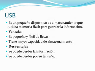 USB
 Es un pequeño dispositivo de almacenamiento que
utiliza memoria flash para guardar la información.
 Ventajas
 Es pequeño y fácil de llevar
 Tiene mayor capacidad de almacenamiento
 Desventajas
 Se puede perder la información
 Se puede perder por su tamaño.
 