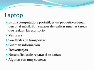 Laptop
 Es una computadora portátil, es un pequeño ordenar
personal móvil. Son capaces de realizar muchas tareas
que realzan las escritorio.
 Ventajas
 Son fáciles de transportar
 Guardan información
 Desventajas
 No son fáciles de reparar si se dañan
 Algunas son muy costosas
 
