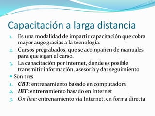 Capacitación a larga distancia
1. Es una modalidad de impartir capacitación que cobra
mayor auge gracias a la tecnología.
2. Cursos pregrabados, que se acompañen de manuales
para que sigan el curso.
3. La capacitación por internet, donde es posible
transmitir información, asesoría y dar seguimiento
 Son tres:
1. CBT: entrenamiento basado en computadora
2. IBT: entrenamiento basado en Internet
3. On line: entrenamiento vía Internet, en forma directa
 