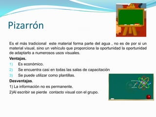 Pizarrón
Es el más tradicional este material forma parte del agua , no es de por si un
material visual, sino un vehículo que proporciona la oportunidad la oportunidad
de adaptarlo a numerosos usos visuales.
Ventajas.
1) Es económico.
2) Se encuentra casi en todas las salas de capacitación
3) Se puede utilizar como plantillas.
Desventajas.
1) La información no es permanente.
2)Al escribir se pierde contacto visual con el grupo.
 
