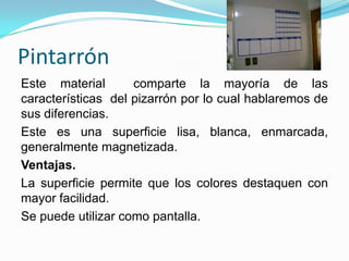 Pintarrón
Este material comparte la mayoría de las
características del pizarrón por lo cual hablaremos de
sus diferencias.
Este es una superficie lisa, blanca, enmarcada,
generalmente magnetizada.
Ventajas.
La superficie permite que los colores destaquen con
mayor facilidad.
Se puede utilizar como pantalla.
 