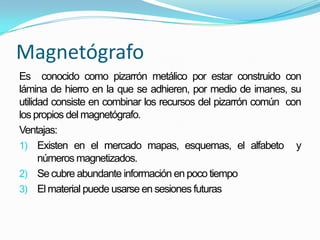 Magnetógrafo
Es conocido como pizarrón metálico por estar construido con
lámina de hierro en la que se adhieren, por medio de imanes, su
utilidad consiste en combinar los recursos del pizarrón común con
los propios del magnetógrafo.
Ventajas:
1) Existen en el mercado mapas, esquemas, el alfabeto y
números magnetizados.
2) Secubre abundante información en poco tiempo
3) El material puede usarse en sesiones futuras
 