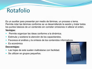 Rotafolio
Es un auxiliar para presentar por medio de láminas, un proceso o tema.
Permite rotar las láminas conforme se va desarrollando la sesión y tratar todos
los puntos básicos de un contenido sin cometer omisiones ni alterar el orden.
Ventajas:
 Permite organizar las ideas conforme a la dinámica.
 Estimula y sostiene la atención de los capacitandos.
 Favorece el análisis y la síntesis de los contenidos informativos.
 Es económico
Desventajas:
 Las hojas de este suelen maltratarse con facilidad.
 Se utilizan en grupos pequeños.
 