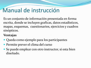Manual de instrucción
Es un conjunto de información presentada en forma
escrita, donde se incluyen graficas, datos estadísticos,
mapas, esquemas, cuestionarios, ejercicios y cuadros
sinópticos.
Ventajas
 Queda como ejemplo para los participantes
 Permite prever el clima del curso
 Se puede emplear con otro instructor, si esta bien
diseñado.
 