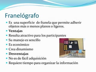 Franelógrafo
 Es una superficie de franela que permite adherir
objetos más o menos planos o ligeros.
 Ventajas
 Resulta atractivo para los participantes
 Su manejo es sencillo
 Es económico
 Crea dinamismo
 Desventajas
 No es de fácil adquisición
 Requiere tiempo para organizar la información
 