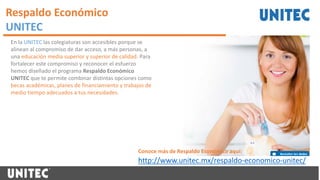 Respaldo Económico
UNITEC
En la UNITEC las colegiaturas son accesibles porque se
alinean al compromiso de dar acceso, a más personas, a
una educación media superior y superior de calidad. Para
fortalecer este compromiso y reconocer el esfuerzo
hemos diseñado el programa Respaldo Económico
UNITEC que te permite combinar distintas opciones como
becas académicas, planes de financiamiento y trabajos de
medio tiempo adecuados a tus necesidades.
http://www.unitec.mx/respaldo-economico-unitec/
Conoce más de Respaldo Económico aquí:
 