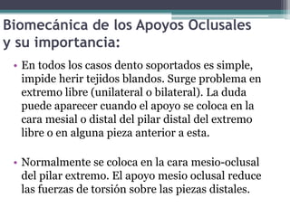 Biomecánica de los Apoyos Oclusales
y su importancia:
• En todos los casos dento soportados es simple,
impide herir tejidos blandos. Surge problema en
extremo libre (unilateral o bilateral). La duda
puede aparecer cuando el apoyo se coloca en la
cara mesial o distal del pilar distal del extremo
libre o en alguna pieza anterior a esta.
• Normalmente se coloca en la cara mesio-oclusal
del pilar extremo. El apoyo mesio oclusal reduce
las fuerzas de torsión sobre las piezas distales.
 