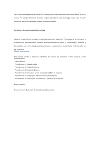 decir, incorporan elementos de innovación. El tiempo de incubación aproximado en estos centros es de 12

meses. Por ejemplo: Desarrollo de redes simples, aplicaciones web, tecnología simple para el sector

alimentos, telecomunicaciones y software semi-especializados.




Incubadora de negocios de alta tecnología




Apoya la constitución de empresas en sectores avanzados, tales como Tecnologías de la Información y

Comunicación, microelectrónica, sistemas microelectromecánicos (MEM’S), biotecnología, alimentos y

farmacéutico, entre otros. Los proyectos que ingresan a estos centros pueden tardar hasta dos años en

ser incubados.
Modelo procedimental


Este modelo clasifica a todas las actividades del proceso de incubación en tres procesos y siete
procedimientos:
Pre-incubación:
Procedimiento 1. Contacto Inicial
Procedimiento 2. Evaluación Interna
Procedimiento 3. Evaluación Externa
Procedimiento 4. Consultoría para la Elaboración de Plan de Negocios
Procedimiento 5. Gestión para el financiamiento de la empresa
Procedimiento 6. Gestión para la constitución y operación de la empresa


Post-incubación:


Procedimiento 7. Evaluación de Indicadores de Desempeño
 