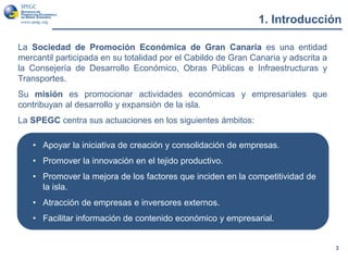 La Sociedad de Promoción Económica de Gran Canaria es una entidad
mercantil participada en su totalidad por el Cabildo de Gran Canaria y adscrita a
la Consejería de Desarrollo Económico, Obras Públicas e Infraestructuras y
Transportes.
Su misión es promocionar actividades económicas y empresariales que
contribuyan al desarrollo y expansión de la isla.
La SPEGC centra sus actuaciones en los siguientes ámbitos:
1. Introducción
3
• Apoyar la iniciativa de creación y consolidación de empresas.
• Promover la innovación en el tejido productivo.
• Promover la mejora de los factores que inciden en la competitividad de
la isla.
• Atracción de empresas e inversores externos.
• Facilitar información de contenido económico y empresarial.
 