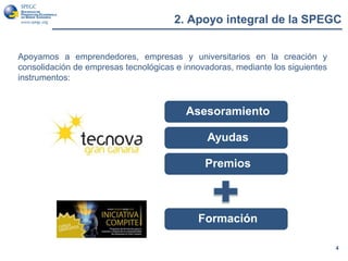 2. Apoyo integral de la SPEGC
4
Apoyamos a emprendedores, empresas y universitarios en la creación y
consolidación de empresas tecnológicas e innovadoras, mediante los siguientes
instrumentos:
Asesoramiento
Premios
Formación
Ayudas
 