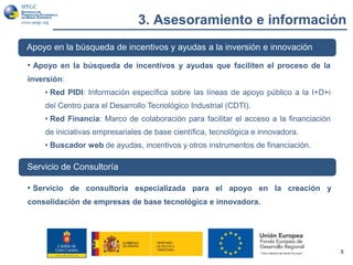 3. Asesoramiento e información
5
Apoyo en la búsqueda de incentivos y ayudas a la inversión e innovación
• Apoyo en la búsqueda de incentivos y ayudas que faciliten el proceso de la
inversión:
• Red PIDI: Información específica sobre las líneas de apoyo público a la I+D+i
del Centro para el Desarrollo Tecnológico Industrial (CDTI).
• Red Financia: Marco de colaboración para facilitar el acceso a la financiación
de iniciativas empresariales de base científica, tecnológica e innovadora.
• Buscador web de ayudas, incentivos y otros instrumentos de financiación.
Servicio de Consultoría
• Servicio de consultoría especializada para el apoyo en la creación y
consolidación de empresas de base tecnológica e innovadora.
 