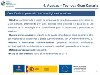 4. Ayudas – Tecnova Gran Canaria
6
Creación de empresas de base tecnológica e innovadora
• Objetivo: contribuir a la creación de empresas de base tecnológica e innovadora en
Gran Canaria, entendiendo por tales aquellas cuya actividad se basa en el uso
intensivo de la tecnología o el conocimiento para la producción o prestación de
servicios.
• Cuantía de las ayudas: el importe de la ayuda concedida no podrá superar el 75%
del importe de las inversiones y gastos subvencionables, con un máximo de 60.000 €.
• Gastos e inversiones subvencionables: propiedad industrial; instalaciones
técnicas; aplicaciones informáticas; maquinaria; mobiliario; gastos de personal; etc.
• Dotación presupuestaria: 600.000 €.
• Plazo de presentación: hasta el 30 de diciembre de 2010.
 