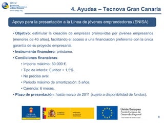 4. Ayudas – Tecnova Gran Canaria
8
Apoyo para la presentación a la Línea de jóvenes emprendedores (ENISA)
• Objetivo: estimular la creación de empresas promovidas por jóvenes empresarios
(menores de 40 años), facilitando el acceso a una financiación preferente con la única
garantía de su proyecto empresarial.
• Instrumento financiero: préstamo.
• Condiciones financieras:
• Importe máximo: 50.000 €.
• Tipo de interés: Euribor + 1,5%.
• No precisa aval.
• Periodo máximo de amortización: 5 años.
• Carencia: 6 meses.
• Plazo de presentación: hasta marzo de 2011 (sujeto a disponibilidad de fondos).
 