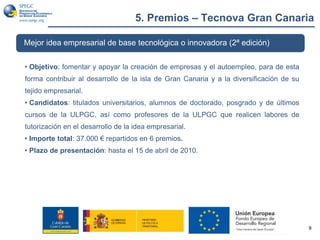 5. Premios – Tecnova Gran Canaria
9
Mejor idea empresarial de base tecnológica o innovadora (2ª edición)
• Objetivo: fomentar y apoyar la creación de empresas y el autoempleo, para de esta
forma contribuir al desarrollo de la isla de Gran Canaria y a la diversificación de su
tejido empresarial.
• Candidatos: titulados universitarios, alumnos de doctorado, posgrado y de últimos
cursos de la ULPGC, así como profesores de la ULPGC que realicen labores de
tutorización en el desarrollo de la idea empresarial.
• Importe total: 37.000 € repartidos en 6 premios.
• Plazo de presentación: hasta el 15 de abril de 2010.
 