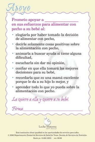 Apoyo
    Prometo apoyar a _________________
    en sus esfuerzos para alimentar con
    pecho a su bebé al:
    • elogiarla por haber tomado la decisión
      de alimentar con pecho,
    • decirle solamente cosas positivas sobre
      la alimentación con pecho,
    • animarla a buscar ayuda si tiene alguna
      dificultad,
    • escucharla sin dar mi opinión,
    • confiar en que ella tomará las mejores
      decisiones para su bebé,
    • recordarla que es una mamá excelente
      porque le da a su hijo lo mejor, y
    • aprender todo lo que yo pueda sobre la
      alimentación con pecho.

    La quiero a ella y quiero a su bebé.
    Firma _____________________________________________


        Esta institución ofrece igualdad en las oportunidades de servicios para todos.
© 2006 Departamento Estatal de Servicios de Salud de Texas. Sección de Servicios de Nutrición.
                              Stock no. 13-06-12031   rev. 08/06
 