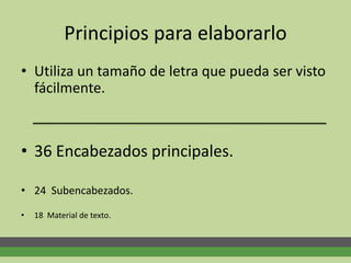 Principios para elaborarlo
• Utiliza un tamaño de letra que pueda ser visto
fácilmente.
• 36 Encabezados principales.
• 24 Subencabezados.
• 18 Material de texto.
 