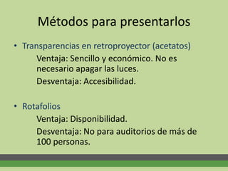 Métodos para presentarlos
• Transparencias en retroproyector (acetatos)
Ventaja: Sencillo y económico. No es
necesario apagar las luces.
Desventaja: Accesibilidad.
• Rotafolios
Ventaja: Disponibilidad.
Desventaja: No para auditorios de más de
100 personas.
 
