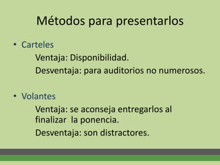 Métodos para presentarlos
• Carteles
Ventaja: Disponibilidad.
Desventaja: para auditorios no numerosos.
• Volantes
Ventaja: se aconseja entregarlos al
finalizar la ponencia.
Desventaja: son distractores.
 