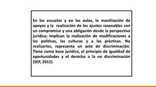 En las escuelas y en las aulas, la movilización de
apoyos y la realización de los ajustes razonables son
un compromiso y una obligación desde la perspectiva
jurídica; implican la realización de modificaciones a
las políticas, las culturas y a las prácticas. No
realizarlos, representa un acto de discriminación.
Tiene como base jurídica, el principio de igualdad de
oportunidades y el derecho a la no discriminación
(SEP, 2012).
 