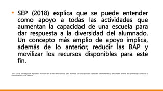 • SEP (2018) explica que se puede entender
como apoyo a todas las actividades que
aumentan la capacidad de una escuela para
dar respuesta a la diversidad del alumnado.
Un concepto más amplio de apoyo implica,
además de lo anterior, reducir las BAP y
movilizar los recursos disponibles para este
fin.
SEP. (2018) Estrategia de equidad e inclusión en la educación básica: para alumnos con discapacidad, aptitudes sobresalientes y dificultades severas de aprendizaje, conducta o
comunicación. p. 26. México,
 