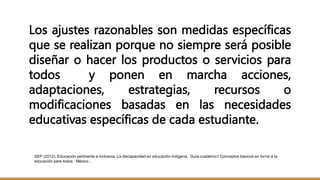 Los ajustes razonables son medidas específicas
que se realizan porque no siempre será posible
diseñar o hacer los productos o servicios para
todos y ponen en marcha acciones,
adaptaciones, estrategias, recursos o
modificaciones basadas en las necesidades
educativas específicas de cada estudiante.
SEP (2012). Educación pertinente e inclusiva. La discapacidad en educación indígena. Guía.cuaderno1 Conceptos básicos en torno a la
educación para todos. México .
 