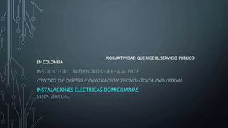 NORMATIVIDAD QUE RIGE EL SERVICIO PÚBLICO
EN COLOMBIA
INSTRUCTOR: ALEJANDRO CORREA ALZATE
CENTRO DE DISEÑO E INNOVACIÓN TECNOLÓGICA INDUSTRIAL
INSTALACIONES ELECTRICAS DOMICILIARIAS
SENA VIRTUAL
 