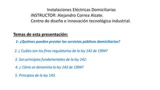 Instalaciones Eléctricas Domiciliarias
INSTRUCTOR: Alejandro Correa Alzate.
Centro de diseño e innovación tecnológica industrial.
1- ¿Quiénes pueden prestar los servicios públicos domiciliarios?
2. ¿ Cuáles son los fines regulatorios de la ley 142 de 1994?
3. Son principios fundamentales de la ley 142:
4. ¿ Cómo se denomina la ley 143 de 1994?
5. Principios de la ley 143.
Temas de esta presentación:
 