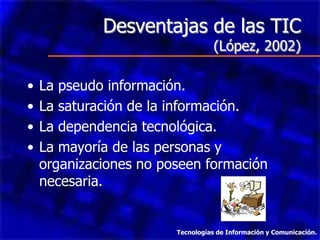 Desventajas de las TIC
(López, 2002)
• La pseudo información.
• La saturación de la información.
• La dependencia tecnológica.
• La mayoría de las personas y
organizaciones no poseen formación
necesaria.
Tecnologías de Información y Comunicación.
 