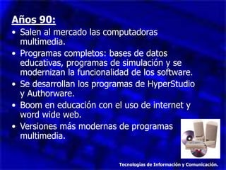 Años 90:
• Salen al mercado las computadoras
multimedia.
• Programas completos: bases de datos
educativas, programas de simulación y se
modernizan la funcionalidad de los software.
• Se desarrollan los programas de HyperStudio
y Authorware.
• Boom en educación con el uso de internet y
word wide web.
• Versiones más modernas de programas
multimedia.
Tecnologías de Información y Comunicación.
 