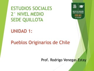 ESTUDIOS SOCIALES
2° NIVEL MEDIO
SEDE QUILLOTA
UNIDAD 1:
Pueblos Originarios de Chile
Prof. Rodrigo Venegas Estay
 